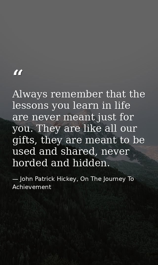 Always remember that the lessons you learn in life are never meant just for you. They are like all our gifts, they are m — John Patrick Hickey, On The Journey To Achievement