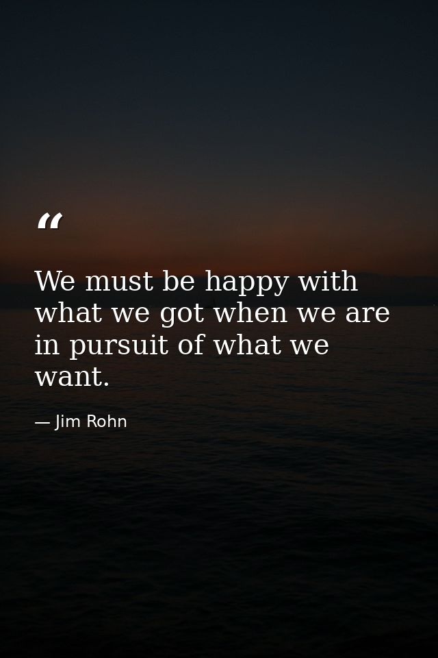 We must be happy with what we got when we are in pursuit of what we want. — Jim Rohn
