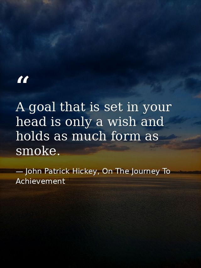A goal that is set in your head is only a wish and holds as much form as smoke. — John Patrick Hickey, On The Journey To Achievement