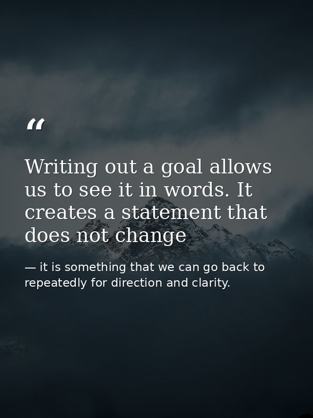 Writing out a goal allows us to see it in words. It creates a statement that does not change — it is something that we can go back to repeatedly for direction and clarity.
