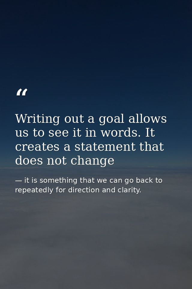 Writing out a goal allows us to see it in words. It creates a statement that does not change — it is something that we can go back to repeatedly for direction and clarity.
