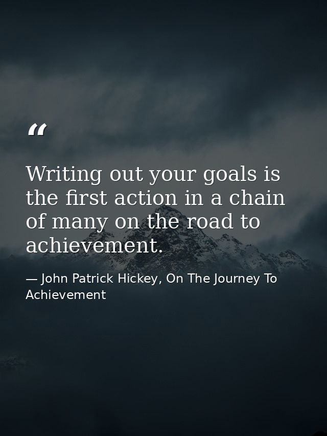 Writing out your goals is the first action in a chain of many on the road to achievement. — John Patrick Hickey, On The Journey To Achievement