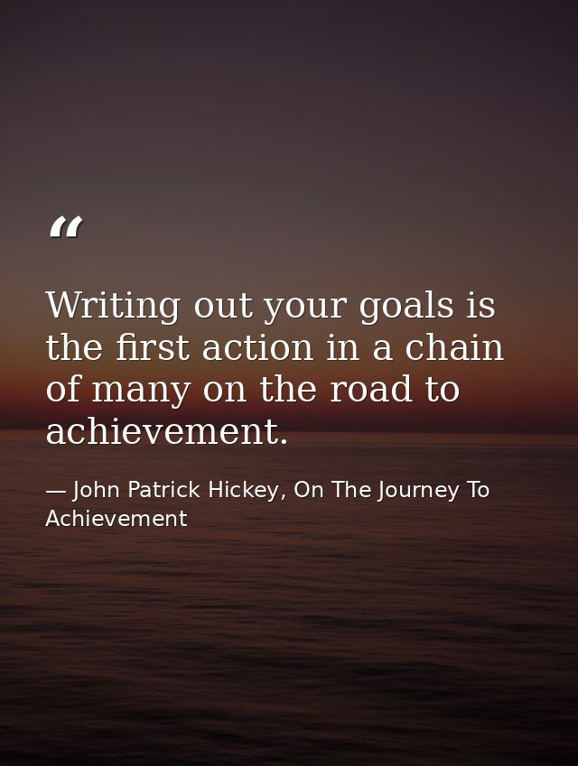 Writing out your goals is the first action in a chain of many on the road to achievement. — John Patrick Hickey, On The Journey To Achievement