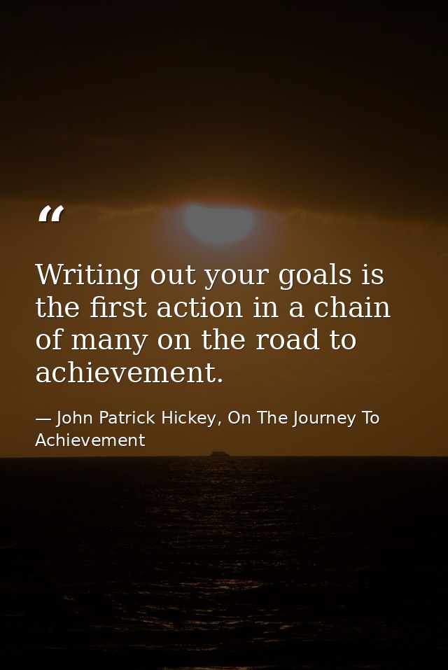 Writing out your goals is the first action in a chain of many on the road to achievement. — John Patrick Hickey, On The Journey To Achievement