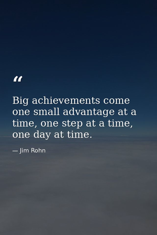 Big achievements come one small advantage at a time, one step at a time, one day at time. — Jim Rohn