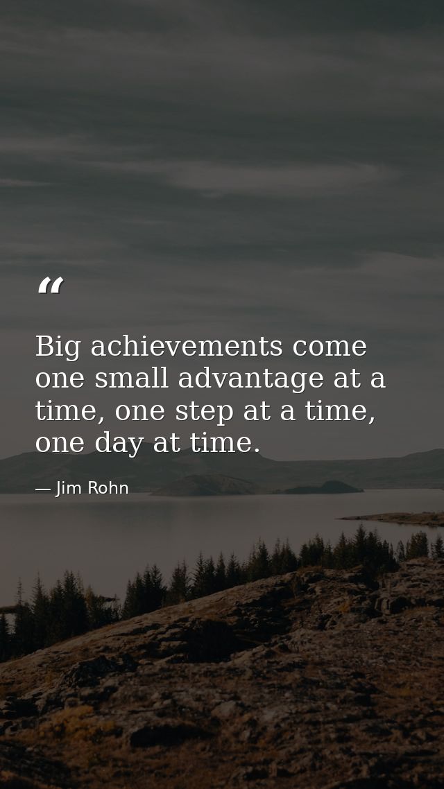 Big achievements come one small advantage at a time, one step at a time, one day at time. — Jim Rohn