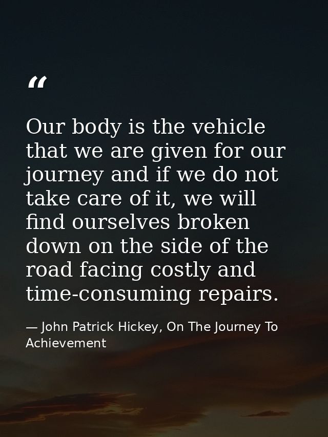 Our body is the vehicle that we are given for our journey and if we do not take care of it, we will find ourselves broke — John Patrick Hickey, On The Journey To Achievement