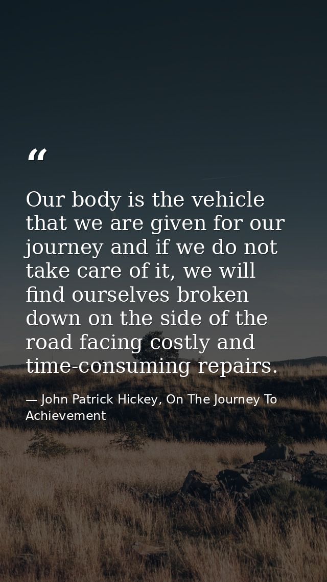Our body is the vehicle that we are given for our journey and if we do not take care of it, we will find ourselves broke — John Patrick Hickey, On The Journey To Achievement