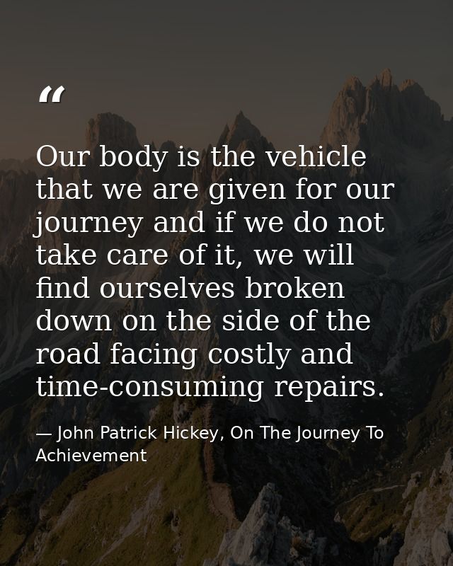 Our body is the vehicle that we are given for our journey and if we do not take care of it, we will find ourselves broke — John Patrick Hickey, On The Journey To Achievement