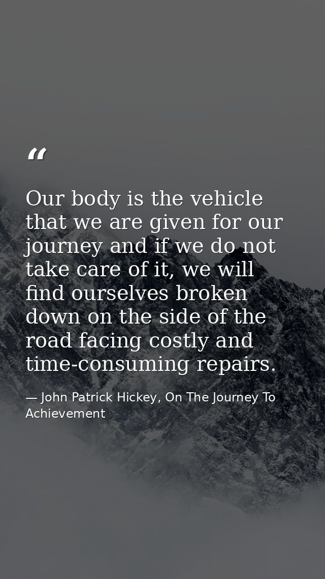 Our body is the vehicle that we are given for our journey and if we do not take care of it, we will find ourselves broke — John Patrick Hickey, On The Journey To Achievement