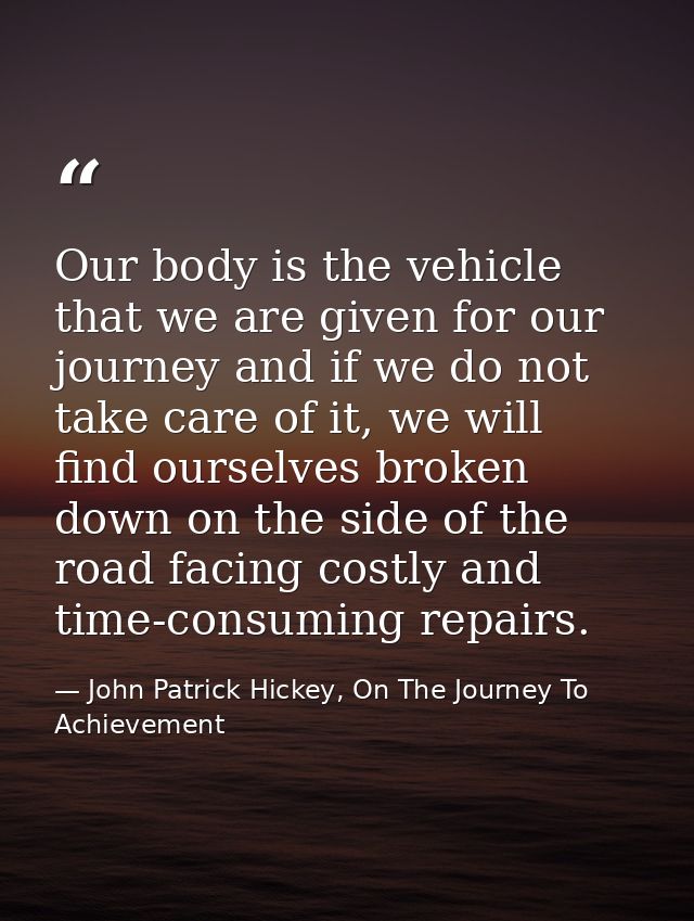 Our body is the vehicle that we are given for our journey and if we do not take care of it, we will find ourselves broke — John Patrick Hickey, On The Journey To Achievement
