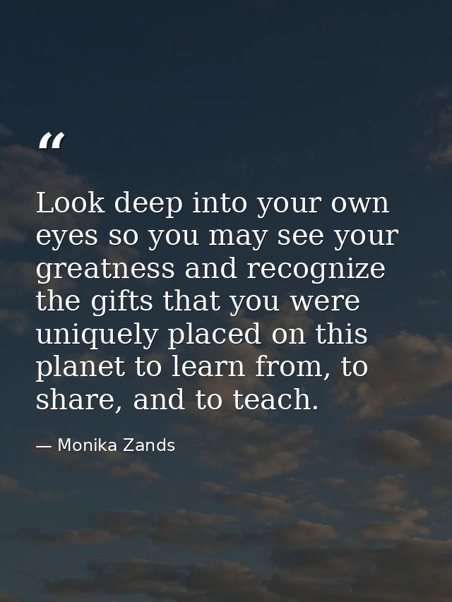 Look deep into your own eyes so you may see your greatness and recognize the gifts that you were uniquely placed on this — Monika Zands