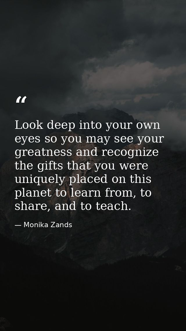 Look deep into your own eyes so you may see your greatness and recognize the gifts that you were uniquely placed on this — Monika Zands