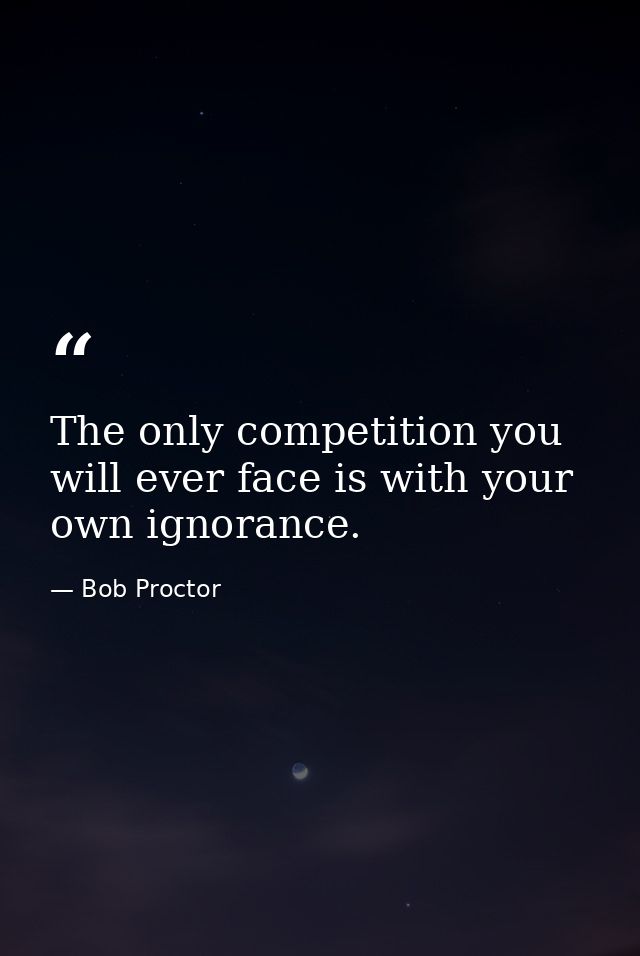 The only competition you will ever face is with your own ignorance. — Bob Proctor