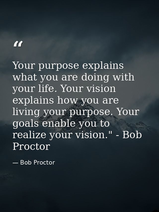 Your purpose explains what you are doing with your life. Your vision explains how you are living your purpose. Your goal — Bob Proctor
