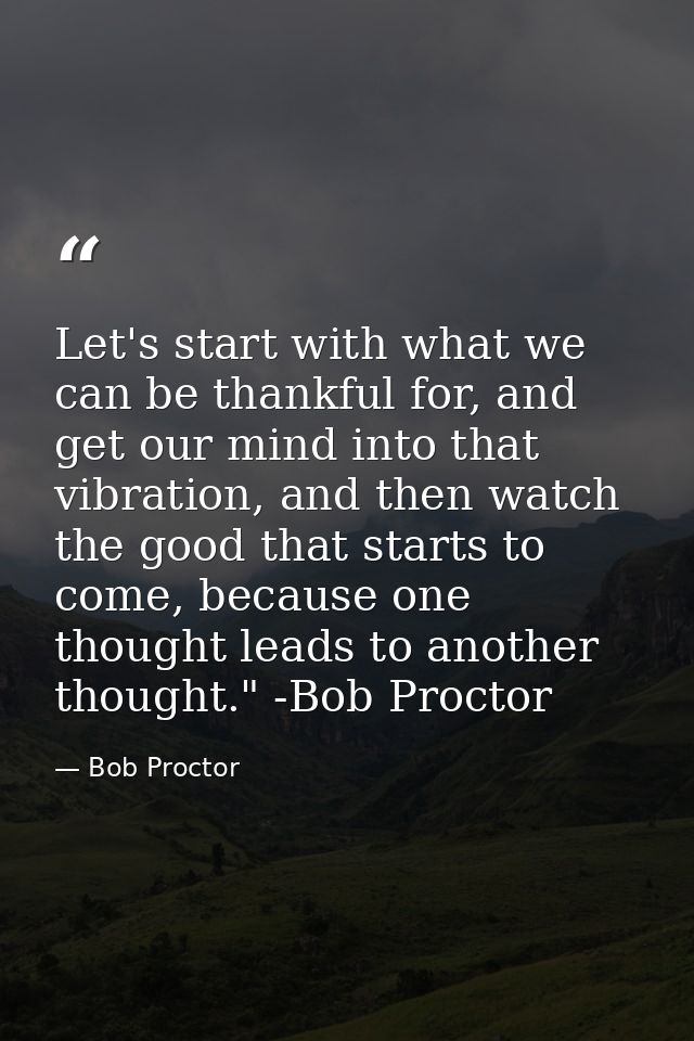Let's start with what we can be thankful for, and get our mind into that vibration, and then watch the good that starts  — Bob Proctor