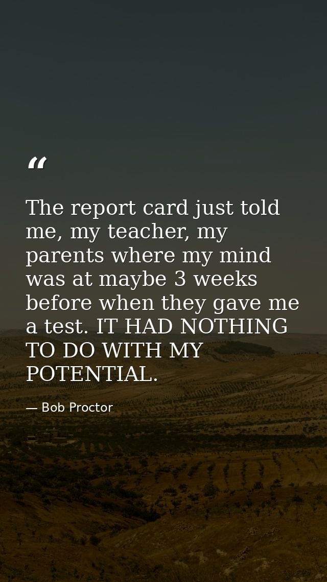 The report card just told me, my teacher, my parents where my mind was at maybe 3 weeks before when they gave me a test. — Bob Proctor