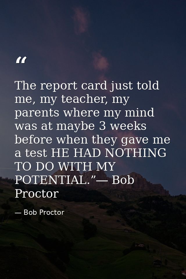 The report card just told me, my teacher, my parents where my mind was at maybe 3 weeks before when they gave me a test  — Bob Proctor