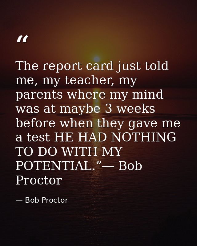 The report card just told me, my teacher, my parents where my mind was at maybe 3 weeks before when they gave me a test  — Bob Proctor