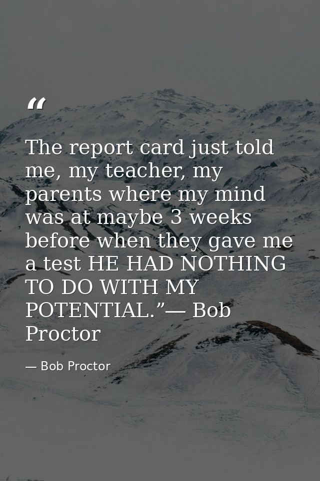 The report card just told me, my teacher, my parents where my mind was at maybe 3 weeks before when they gave me a test  — Bob Proctor