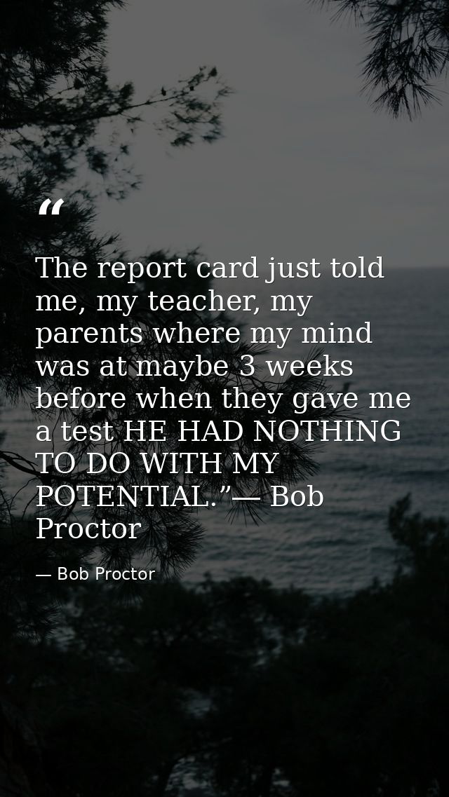 The report card just told me, my teacher, my parents where my mind was at maybe 3 weeks before when they gave me a test  — Bob Proctor