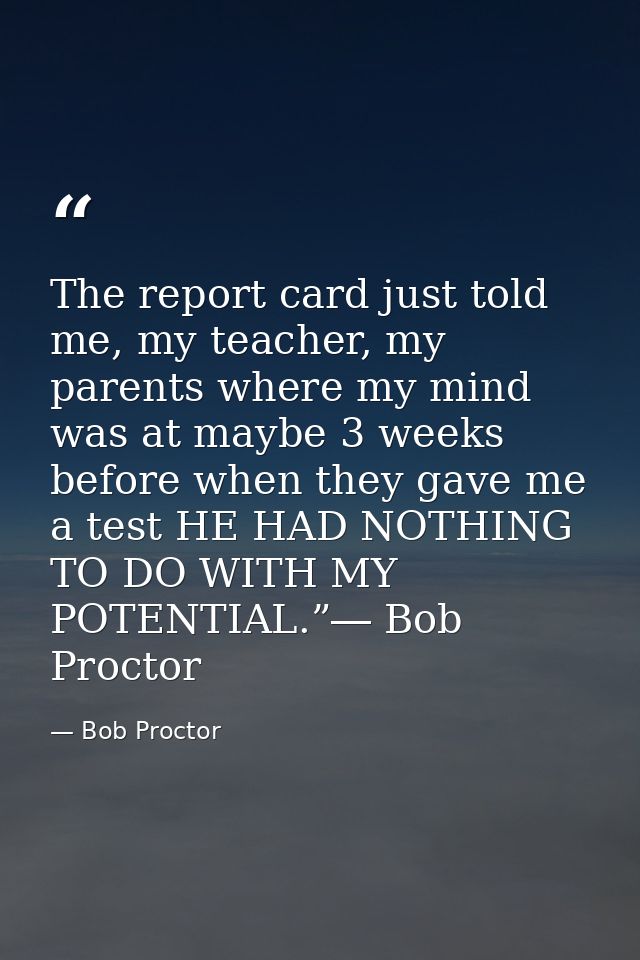 The report card just told me, my teacher, my parents where my mind was at maybe 3 weeks before when they gave me a test  — Bob Proctor