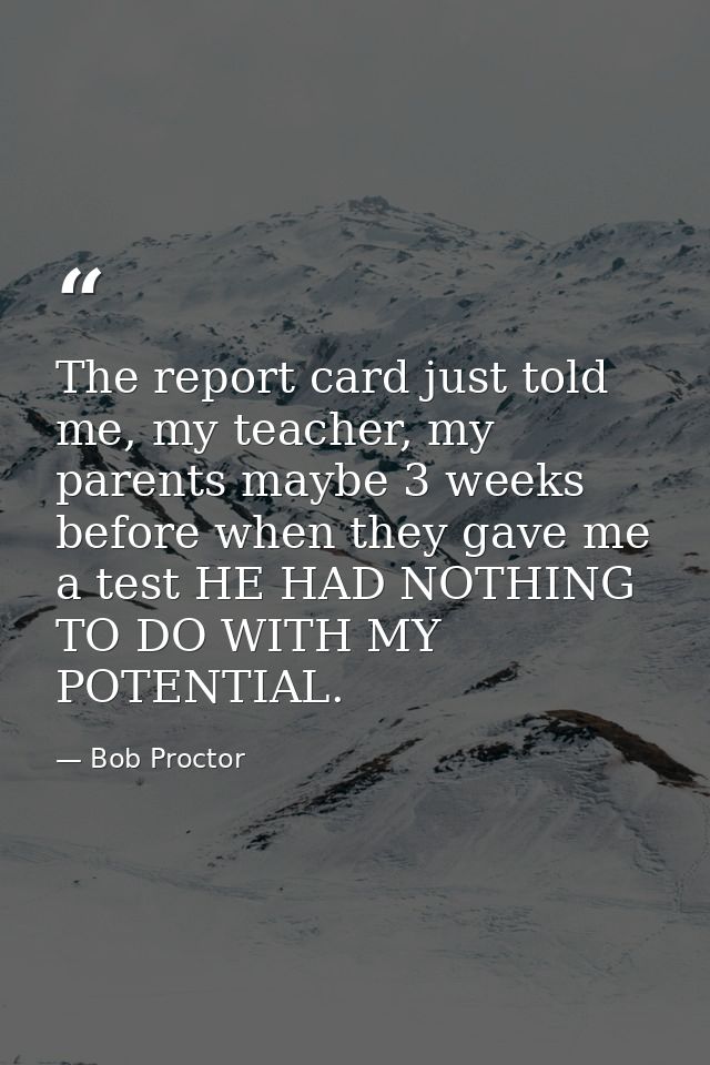 The report card just told me, my teacher, my parents maybe 3 weeks before when they gave me a test HE HAD NOTHING TO DO  — Bob Proctor