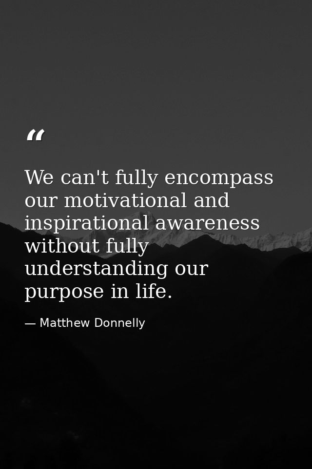 We can't fully encompass our motivational and inspirational awareness without fully understanding our purpose in life. — Matthew Donnelly