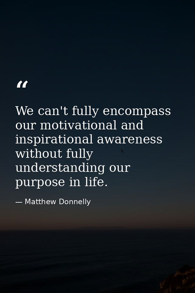 We can't fully encompass our motivational and inspirational awareness without fully understanding our purpose in life. — Matthew Donnelly
