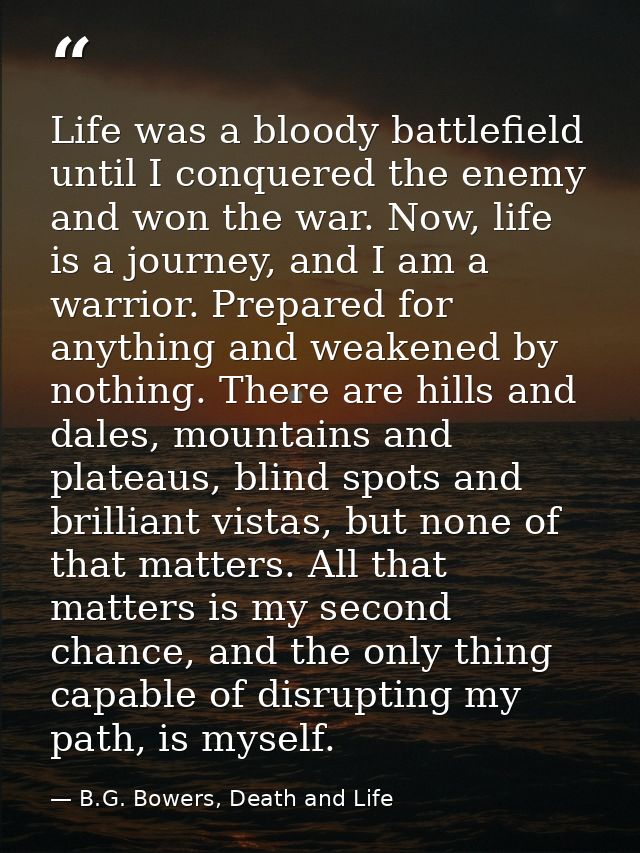 Life was a bloody battlefield until I conquered the enemy and won the war. Now, life is a journey, and I am a warrior. P — B.G. Bowers, Death and Life