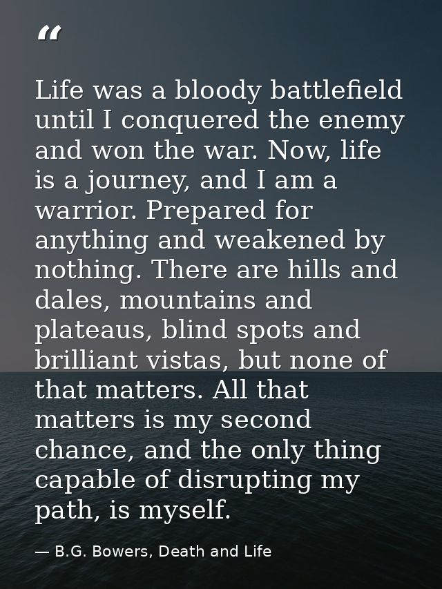 Life was a bloody battlefield until I conquered the enemy and won the war. Now, life is a journey, and I am a warrior. P — B.G. Bowers, Death and Life