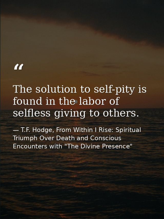 The solution to self-pity is found in the labor of selfless giving to others. — T.F. Hodge, From Within I Rise: Spiritual Triumph Over Death and Conscious Encounters with "The Divine Presence"