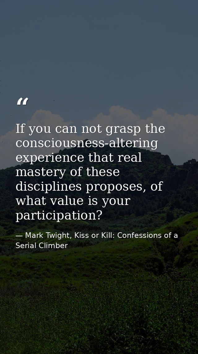 If you can not grasp the consciousness-altering experience that real mastery of these disciplines proposes, of what valu — Mark Twight, Kiss or Kill: Confessions of a Serial Climber