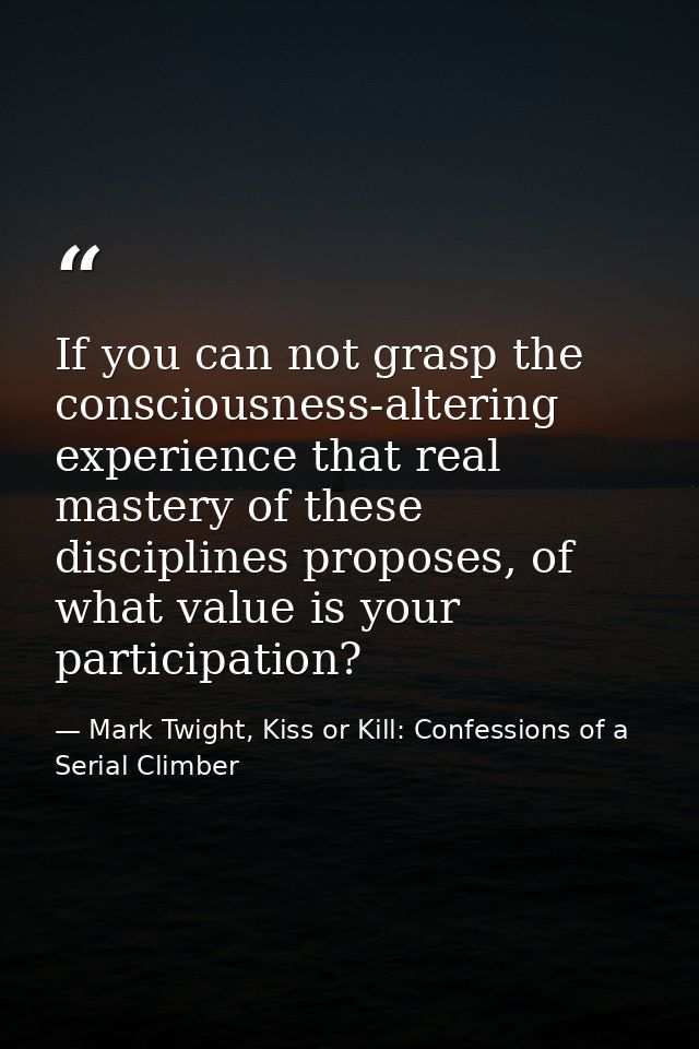 If you can not grasp the consciousness-altering experience that real mastery of these disciplines proposes, of what valu — Mark Twight, Kiss or Kill: Confessions of a Serial Climber