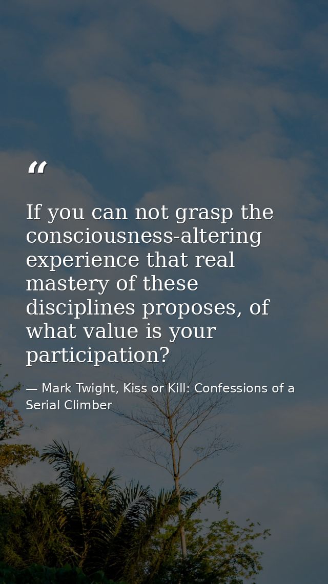 If you can not grasp the consciousness-altering experience that real mastery of these disciplines proposes, of what valu — Mark Twight, Kiss or Kill: Confessions of a Serial Climber