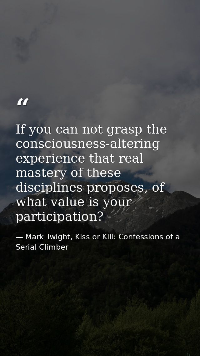 If you can not grasp the consciousness-altering experience that real mastery of these disciplines proposes, of what valu — Mark Twight, Kiss or Kill: Confessions of a Serial Climber