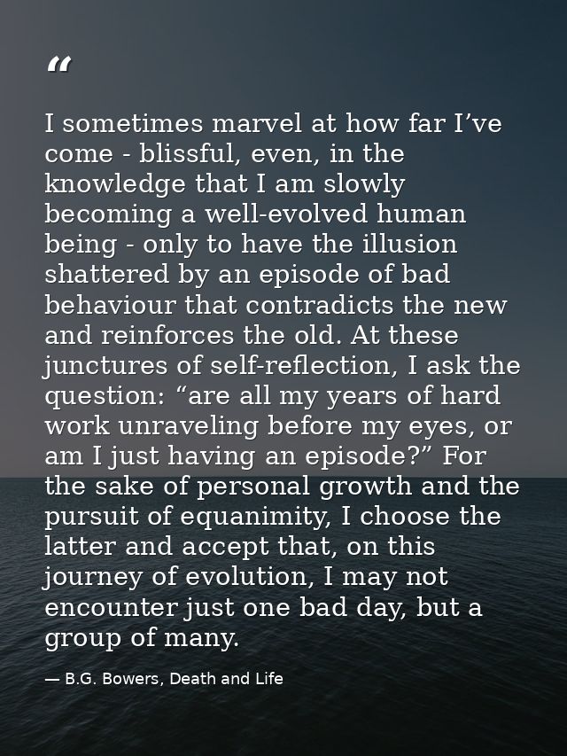 I sometimes marvel at how far I’ve come - blissful, even, in the knowledge that I am slowly becoming a well-evolved huma — B.G. Bowers, Death and Life