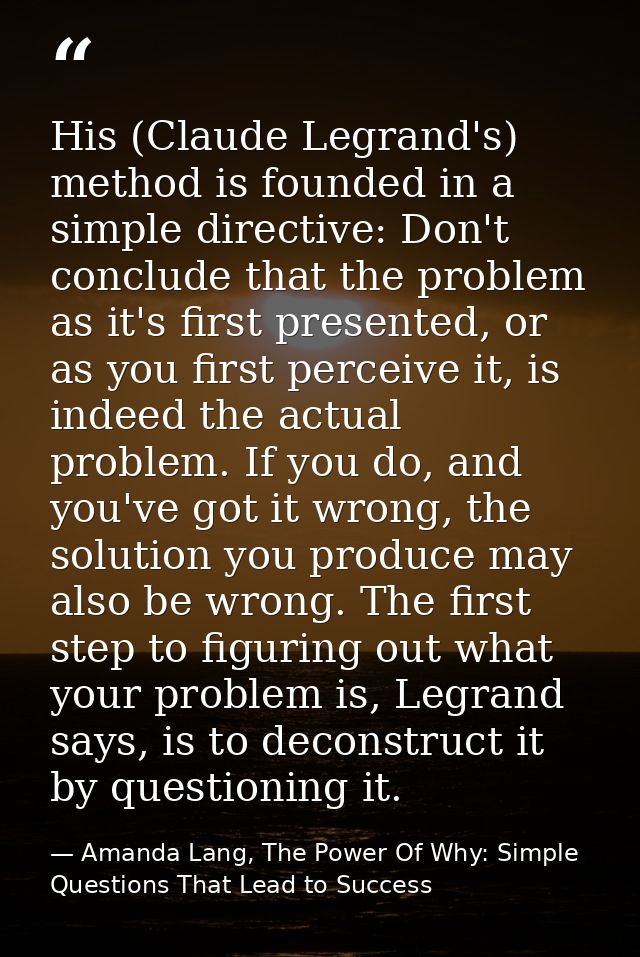 His (Claude Legrand's) method is founded in a simple directive: Don't conclude that the problem as it's first presented, — Amanda Lang, The Power Of Why: Simple Questions That Lead to Success