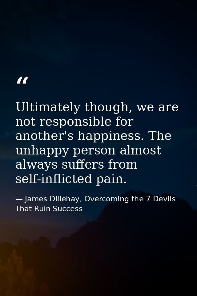 Ultimately though, we are not responsible for another's happiness. The unhappy person almost always suffers from self-in — James Dillehay, Overcoming the 7 Devils That Ruin Success