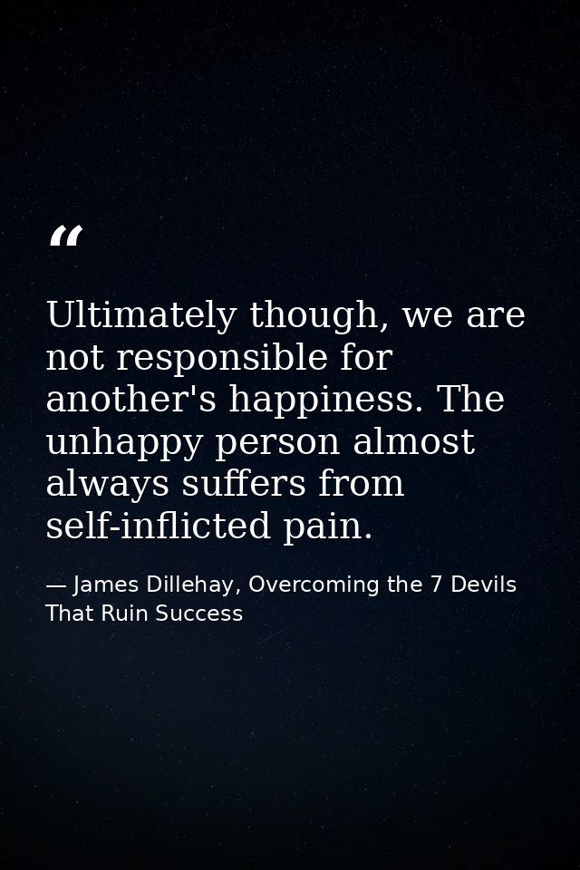 Ultimately though, we are not responsible for another's happiness. The unhappy person almost always suffers from self-in — James Dillehay, Overcoming the 7 Devils That Ruin Success