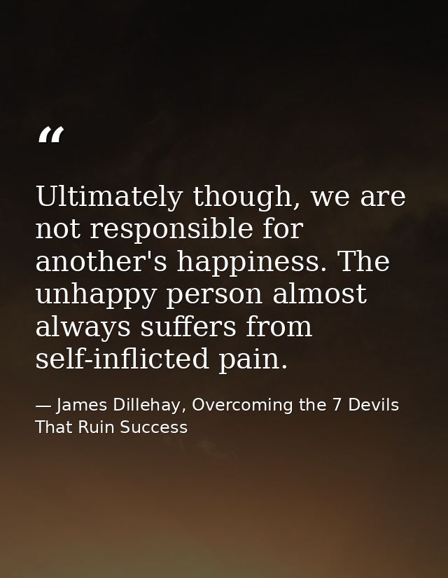 Ultimately though, we are not responsible for another's happiness. The unhappy person almost always suffers from self-in — James Dillehay, Overcoming the 7 Devils That Ruin Success