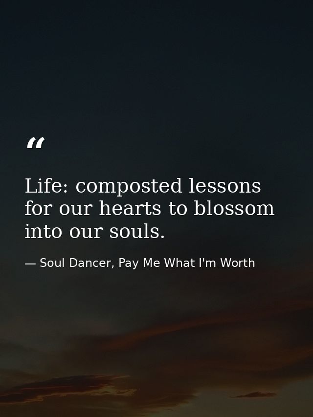 Life: composted lessons for our hearts to blossom into our souls. — Soul Dancer, Pay Me What I'm Worth