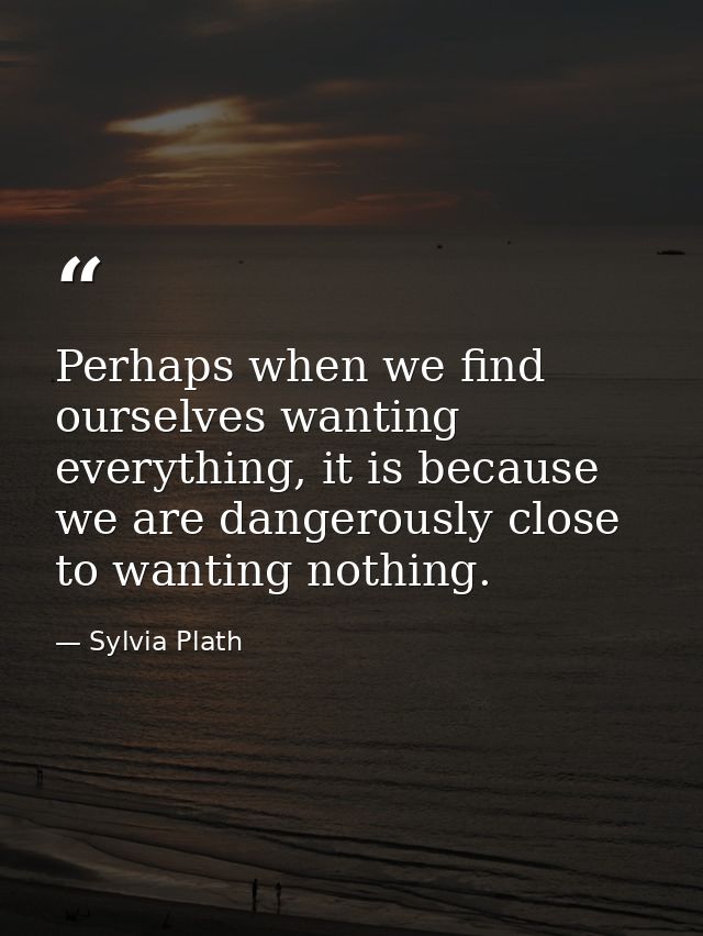 Perhaps when we find ourselves wanting everything, it is because we are dangerously close to wanting nothing. — Sylvia Plath