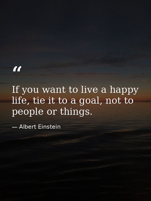 If you want to live a happy life, tie it to a goal, not to people or things. — Albert Einstein