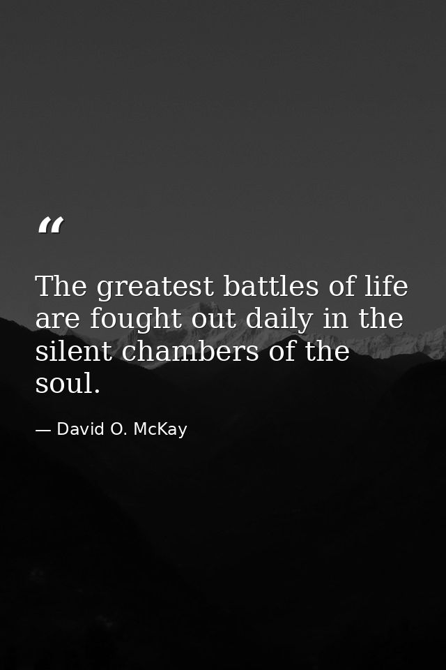 The greatest battles of life are fought out daily in the silent chambers of the soul. — David O. McKay