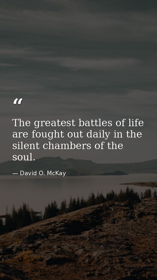 The greatest battles of life are fought out daily in the silent chambers of the soul. — David O. McKay