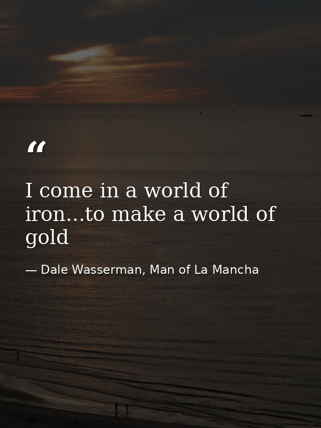 I come in a world of iron...to make a world of gold — Dale Wasserman, Man of La Mancha