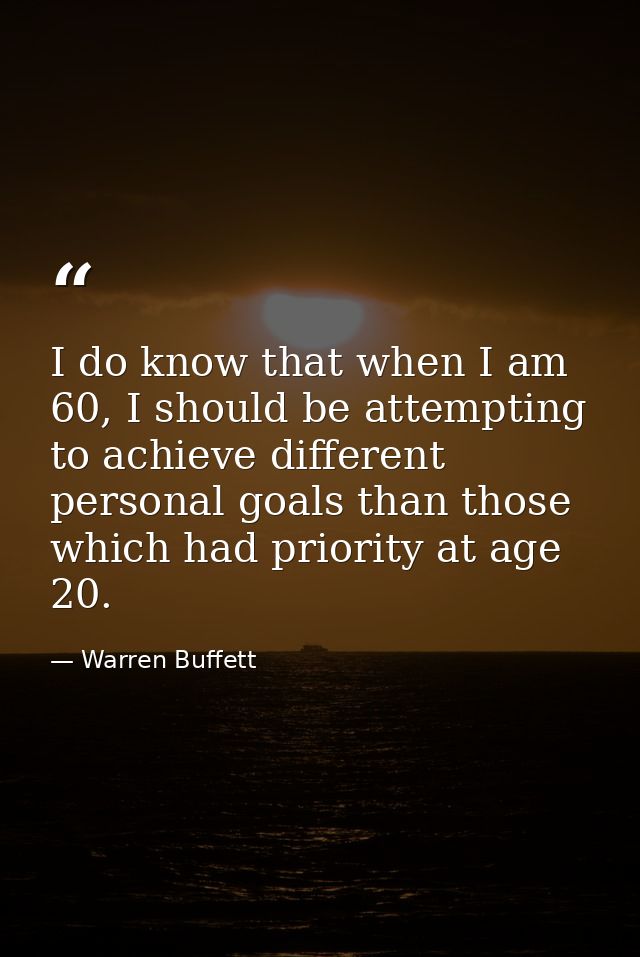 I do know that when I am 60, I should be attempting to achieve different personal goals than those which had priority at — Warren Buffett