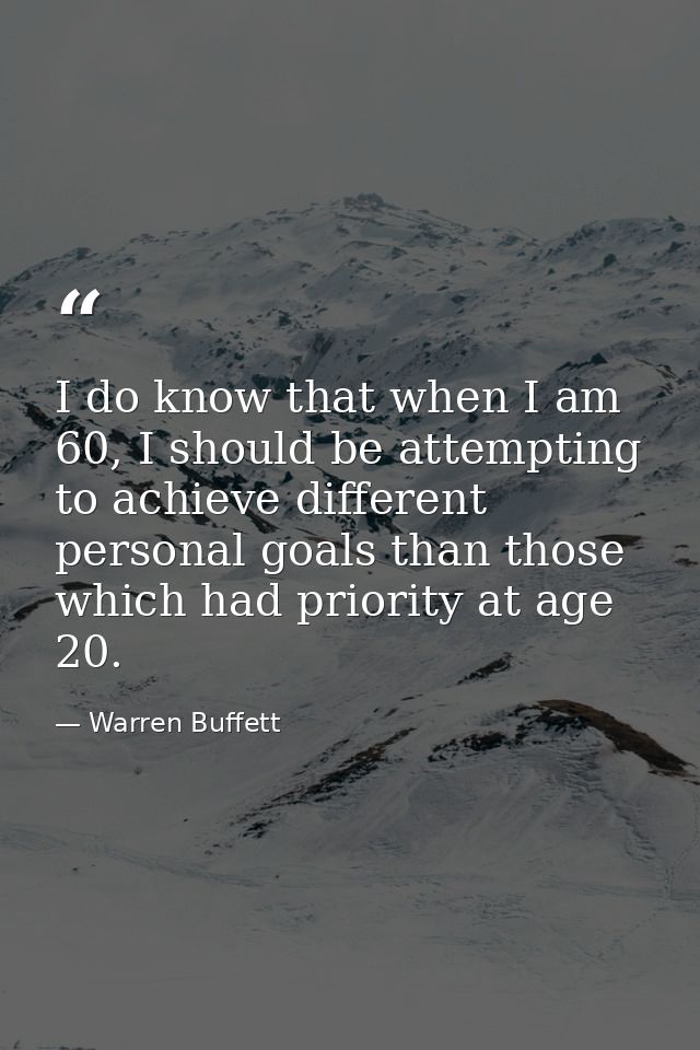 I do know that when I am 60, I should be attempting to achieve different personal goals than those which had priority at — Warren Buffett