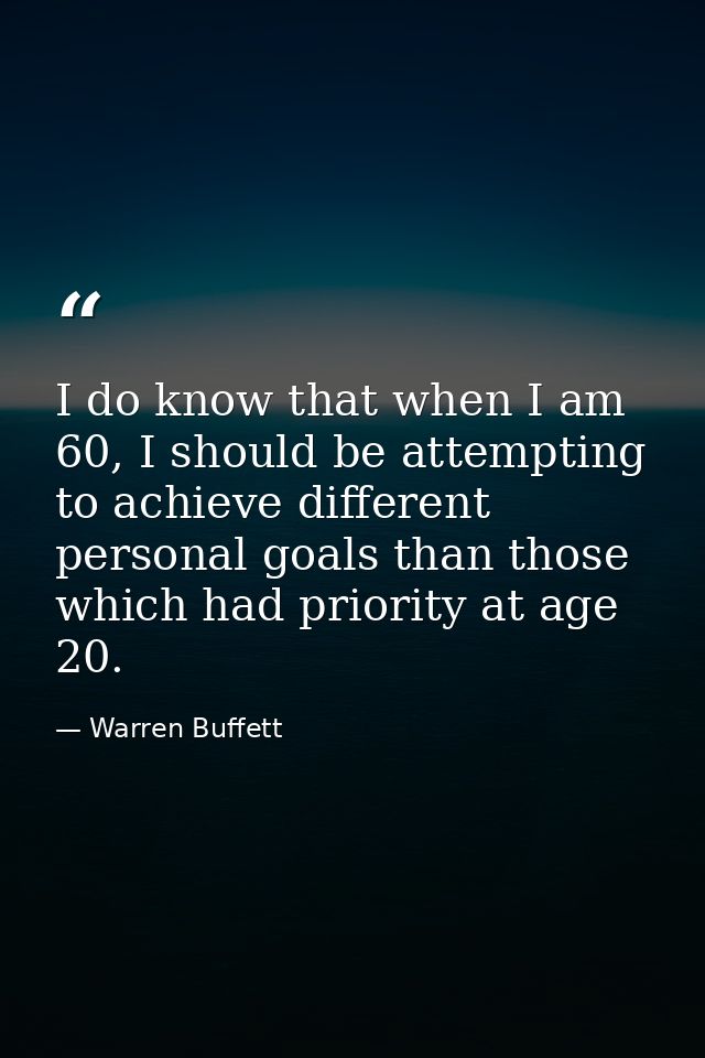 I do know that when I am 60, I should be attempting to achieve different personal goals than those which had priority at — Warren Buffett